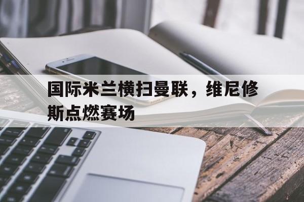 国际米兰横扫曼联,维尼修斯点燃赛场 国际米兰横扫曼联,维尼修斯点燃赛场